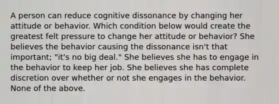 A person can reduce cognitive dissonance by changing her attitude or behavior. Which condition below would create the greatest felt pressure to change her attitude or behavior? She believes the behavior causing the dissonance isn't that important; "it's no big deal." She believes she has to engage in the behavior to keep her job. She believes she has complete discretion over whether or not she engages in the behavior. None of the above.