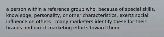 a person within a reference group who, because of special skills, knowledge, personality, or other characteristics, exerts social influence on others - many marketers identify these for their brands and direct marketing efforts toward them