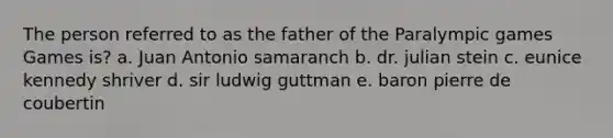 The person referred to as the father of the Paralympic games Games is? a. Juan Antonio samaranch b. dr. julian stein c. eunice kennedy shriver d. sir ludwig guttman e. baron pierre de coubertin