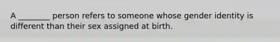 A ________ person refers to someone whose gender identity is different than their sex assigned at birth.