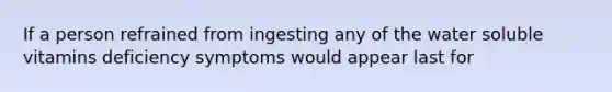 If a person refrained from ingesting any of the water soluble vitamins deficiency symptoms would appear last for