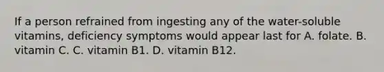 If a person refrained from ingesting any of the water-soluble vitamins, deficiency symptoms would appear last for A. folate. B. vitamin C. C. vitamin B1. D. vitamin B12.