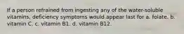 If a person refrained from ingesting any of the water-soluble vitamins, deficiency symptoms would appear last for a. folate. b. vitamin C. c. vitamin B1. d. vitamin B12.