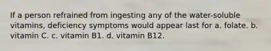 If a person refrained from ingesting any of the water-soluble vitamins, deficiency symptoms would appear last for a. folate. b. vitamin C. c. vitamin B1. d. vitamin B12.