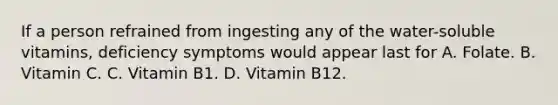 If a person refrained from ingesting any of the water-soluble vitamins, deficiency symptoms would appear last for A. Folate. B. Vitamin C. C. Vitamin B1. D. Vitamin B12.