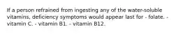 If a person refrained from ingesting any of the water-soluble vitamins, deficiency symptoms would appear last for - folate. - vitamin C. - vitamin B1. - vitamin B12.