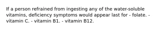 If a person refrained from ingesting any of the water-soluble vitamins, deficiency symptoms would appear last for - folate. - vitamin C. - vitamin B1. - vitamin B12.