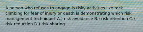 A person who refuses to engage is risky activities like rock climbing for fear of injury or death is demonstrating which risk management technique? A.) risk avoidance B.) risk retention C.) risk reduction D.) risk sharing