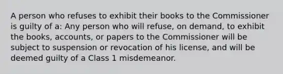 A person who refuses to exhibit their books to the Commissioner is guilty of a: Any person who will refuse, on demand, to exhibit the books, accounts, or papers to the Commissioner will be subject to suspension or revocation of his license, and will be deemed guilty of a Class 1 misdemeanor.