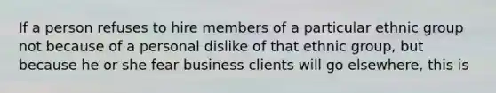 If a person refuses to hire members of a particular ethnic group not because of a personal dislike of that ethnic group, but because he or she fear business clients will go elsewhere, this is