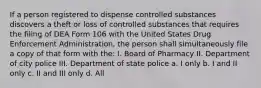 If a person registered to dispense controlled substances discovers a theft or loss of controlled substances that requires the filing of DEA Form 106 with the United States Drug Enforcement Administration, the person shall simultaneously file a copy of that form with the: I. Board of Pharmacy II. Department of city police III. Department of state police a. I only b. I and II only c. II and III only d. All