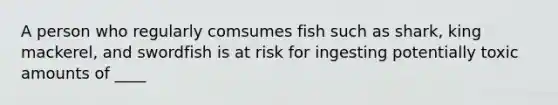 A person who regularly comsumes fish such as shark, king mackerel, and swordfish is at risk for ingesting potentially toxic amounts of ____