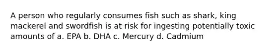 A person who regularly consumes fish such as shark, king mackerel and swordfish is at risk for ingesting potentially toxic amounts of a. EPA b. DHA c. Mercury d. Cadmium