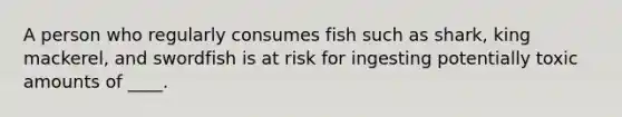 A person who regularly consumes fish such as shark, king mackerel, and swordfish is at risk for ingesting potentially toxic amounts of ____.