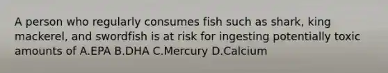 A person who regularly consumes fish such as shark, king mackerel, and swordfish is at risk for ingesting potentially toxic amounts of A.EPA B.DHA C.Mercury D.Calcium