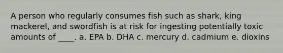 A person who regularly consumes fish such as shark, king mackerel, and swordfish is at risk for ingesting potentially toxic amounts of ____. a. EPA b. DHA c. mercury d. cadmium e. dioxins