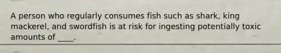 ​A person who regularly consumes fish such as shark, king mackerel, and swordfish is at risk for ingesting potentially toxic amounts of ____.