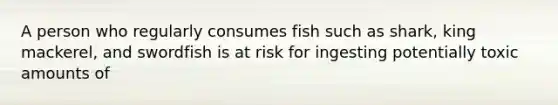 A person who regularly consumes fish such as shark, king mackerel, and swordfish is at risk for ingesting potentially toxic amounts of