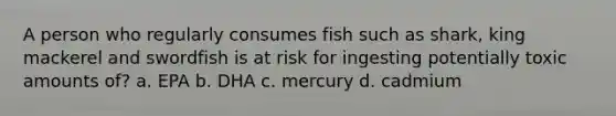 A person who regularly consumes fish such as shark, king mackerel and swordfish is at risk for ingesting potentially toxic amounts of? a. EPA b. DHA c. mercury d. cadmium