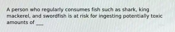 A person who regularly consumes fish such as shark, king mackerel, and swordfish is at risk for ingesting potentially toxic amounts of ___