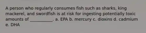 A person who regularly consumes fish such as sharks, king mackerel, and swordfish is at risk for ingesting potentially toxic amounts of ___________. a. EPA b. mercury c. dioxins d. cadmium e. DHA