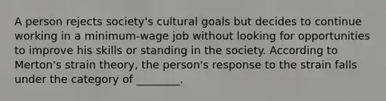 A person rejects society's cultural goals but decides to continue working in a minimum-wage job without looking for opportunities to improve his skills or standing in the society. According to Merton's strain theory, the person's response to the strain falls under the category of ________.