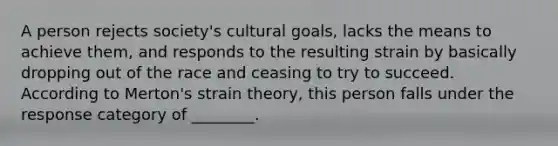 A person rejects society's cultural goals, lacks the means to achieve them, and responds to the resulting strain by basically dropping out of the race and ceasing to try to succeed. According to Merton's strain theory, this person falls under the response category of ________.