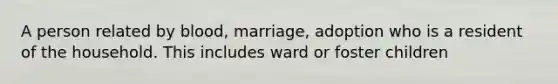 A person related by blood, marriage, adoption who is a resident of the household. This includes ward or foster children