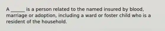 A ______ is a person related to the named insured by blood, marriage or adoption, including a ward or foster child who is a resident of the household.