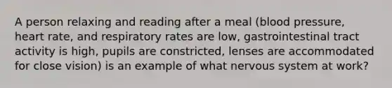 A person relaxing and reading after a meal (blood pressure, heart rate, and respiratory rates are low, gastrointestinal tract activity is high, pupils are constricted, lenses are accommodated for close vision) is an example of what nervous system at work?