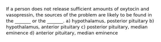 If a person does not release sufficient amounts of oxytocin and vasopressin, the sources of the problem are likely to be found in the _______ or the _______. a) hypothalamus, posterior pituitary b) hypothalamus, anterior pituitary c) posterior pituitary, median eminence d) anterior pituitary, median eminence