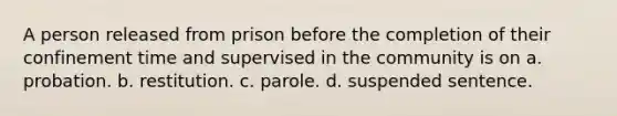 A person released from prison before the completion of their confinement time and supervised in the community is on a. probation. b. restitution. c. parole. d. suspended sentence.