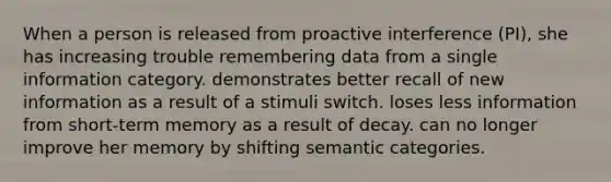 When a person is released from proactive interference (PI), she has increasing trouble remembering data from a single information category. demonstrates better recall of new information as a result of a stimuli switch. loses less information from short-term memory as a result of decay. can no longer improve her memory by shifting semantic categories.