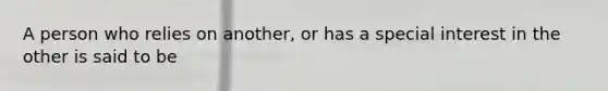 A person who relies on another, or has a special interest in the other is said to be