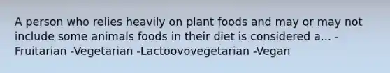 A person who relies heavily on plant foods and may or may not include some animals foods in their diet is considered a... -Fruitarian -Vegetarian -Lactoovovegetarian -Vegan