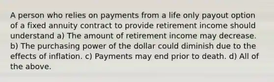 A person who relies on payments from a life only payout option of a fixed annuity contract to provide retirement income should understand a) The amount of retirement income may decrease. b) The purchasing power of the dollar could diminish due to the effects of inflation. c) Payments may end prior to death. d) All of the above.