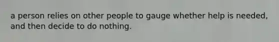 a person relies on other people to gauge whether help is needed, and then decide to do nothing.