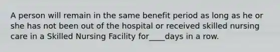 A person will remain in the same benefit period as long as he or she has not been out of the hospital or received skilled nursing care in a Skilled Nursing Facility for____days in a row.