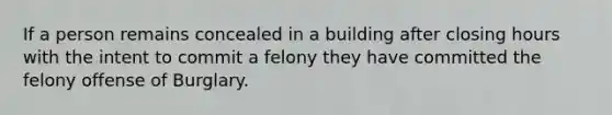 If a person remains concealed in a building after closing hours with the intent to commit a felony they have committed the felony offense of Burglary.