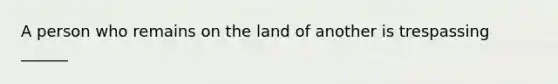 A person who remains on the land of another is trespassing ______