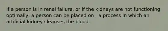 If a person is in renal failure, or if the kidneys are not functioning optimally, a person can be placed on , a process in which an artificial kidney cleanses the blood.