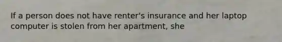 If a person does not have renter's insurance and her laptop computer is stolen from her apartment, she