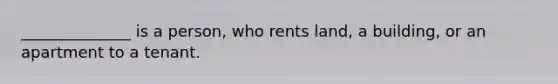 ______________ is a person, who rents land, a building, or an apartment to a tenant.