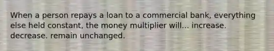 When a person repays a loan to a commercial bank, everything else held constant, the money multiplier will... increase. decrease. remain unchanged.