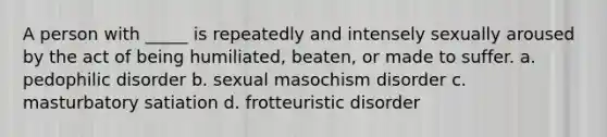 A person with _____ is repeatedly and intensely sexually aroused by the act of being humiliated, beaten, or made to suffer. a. pedophilic disorder b. sexual masochism disorder c. masturbatory satiation d. frotteuristic disorder