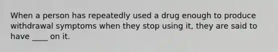 When a person has repeatedly used a drug enough to produce withdrawal symptoms when they stop using it, they are said to have ____ on it.