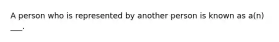 A person who is represented by another person is known as a(n) ___.