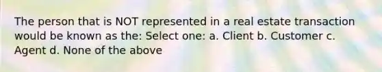 The person that is NOT represented in a real estate transaction would be known as the: Select one: a. Client b. Customer c. Agent d. None of the above