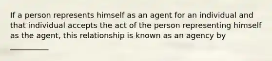 If a person represents himself as an agent for an individual and that individual accepts the act of the person representing himself as the agent, this relationship is known as an agency by __________