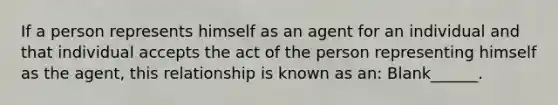 If a person represents himself as an agent for an individual and that individual accepts the act of the person representing himself as the agent, this relationship is known as an: Blank______.